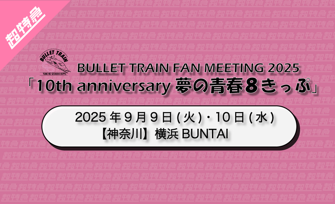 BULLET TRAIN FAN MEETING 2025「10th anniversary 夢の青春８きっぷ」